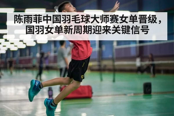 陈雨菲中国羽毛球大师赛女单晋级，国羽女单新周期迎来关键信号