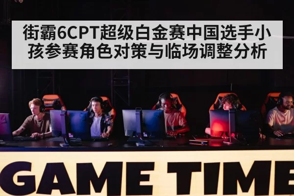 街霸6CPT超级白金赛中国选手小孩参赛角色对策与临场调整分析